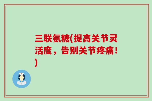 三联氨糖(提高关节灵活度，告别关节疼痛！)-第1张图片-氨糖科普网