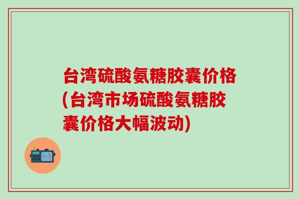 台湾硫酸氨糖胶囊价格(台湾市场硫酸氨糖胶囊价格大幅波动)-第1张图片-氨糖科普网 台湾硫酸氨糖胶囊价格(台湾市场硫酸氨糖胶囊价格大幅波动)-第1张图片-氨糖科普网