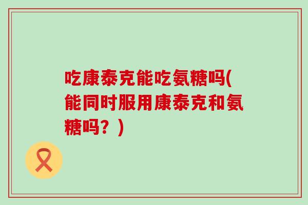 吃康泰克能吃氨糖吗(能同时服用康泰克和氨糖吗?)-第1张图片-氨糖科普网 吃康泰克能吃氨糖吗(能同时服用康泰克和氨糖吗?)-第1张图片-氨糖科普网