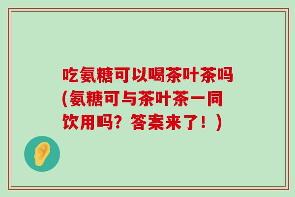 吃氨糖可以喝茶叶茶吗(氨糖可与茶叶茶一同饮用吗?答案来了!)-第1张图片-氨糖科普网 吃氨糖可以喝茶叶茶吗(氨糖可与茶叶茶一同饮用吗?答案来了!)-第1张图片-氨糖科普网