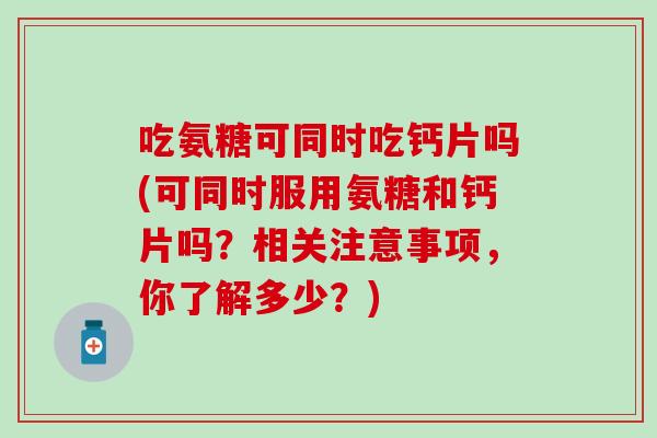 吃氨糖可同时吃钙片吗(可同时服用氨糖和钙片吗?相关注意事项,你了解多少?)-第1张图片-氨糖科普网 吃氨糖可同时吃钙片吗(可同时服用氨糖和钙片吗?相关注意事项,你了解多少?)-第1张图片-氨糖科普网