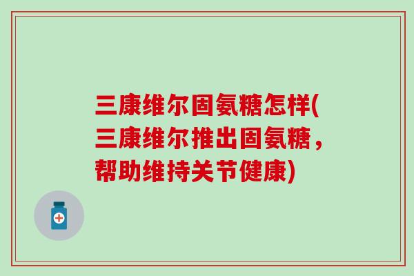 三康维尔固氨糖怎样(三康维尔推出固氨糖,帮助维持关节健康)-第1张图片-氨糖科普网 三康维尔固氨糖怎样(三康维尔推出固氨糖,帮助维持关节健康)-第1张图片-氨糖科普网