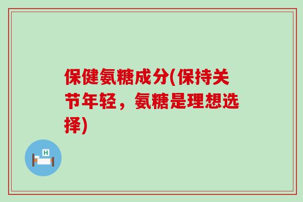 保健氨糖成分(保持关节年轻，氨糖是理想选择)-第1张图片-氨糖科普网