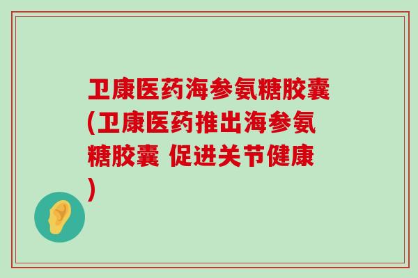 卫康医药海参氨糖胶囊(卫康医药推出海参氨糖胶囊 促进关节健康)-第1张图片-氨糖科普网
