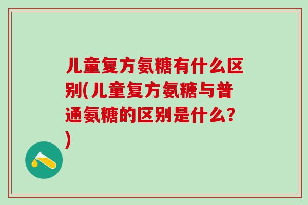 儿童复方氨糖有什么区别(儿童复方氨糖与普通氨糖的区别是什么?)-第1张图片-氨糖科普网 儿童复方氨糖有什么区别(儿童复方氨糖与普通氨糖的区别是什么?)-第1张图片-氨糖科普网