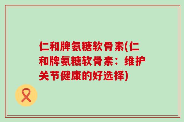 仁和牌氨糖软骨素(仁和牌氨糖软骨素：维护关节健康的好选择)-第1张图片-氨糖科普网