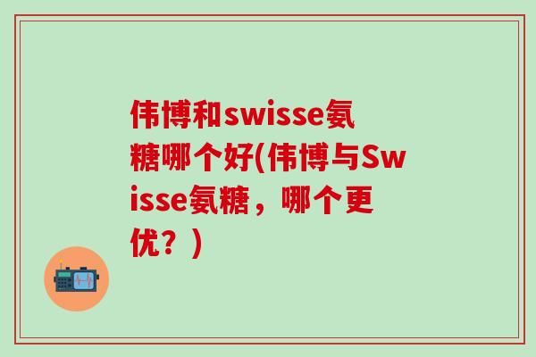 伟博和swisse氨糖哪个好(伟博与Swisse氨糖,哪个更优?)-第1张图片-氨糖科普网 伟博和swisse氨糖哪个好(伟博与Swisse氨糖,哪个更优?)-第1张图片-氨糖科普网