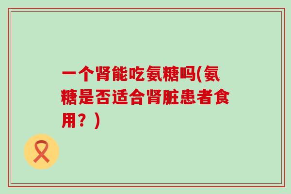 一个肾能吃氨糖吗(氨糖是否适合肾脏患者食用?)-第1张图片-氨糖科普网 一个肾能吃氨糖吗(氨糖是否适合肾脏患者食用?)-第1张图片-氨糖科普网