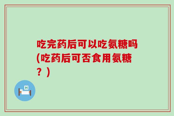 吃完药后可以吃氨糖吗(吃药后可否食用氨糖?)-第1张图片-氨糖科普网 吃完药后可以吃氨糖吗(吃药后可否食用氨糖?)-第1张图片-氨糖科普网