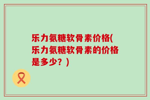 乐力氨糖软骨素价格(乐力氨糖软骨素的价格是多少？)-第1张图片-氨糖科普网