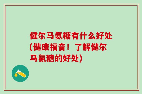 健尔马氨糖有什么好处(健康福音!了解健尔马氨糖的好处)-第1张图片-氨糖科普网 健尔马氨糖有什么好处(健康福音!了解健尔马氨糖的好处)-第1张图片-氨糖科普网