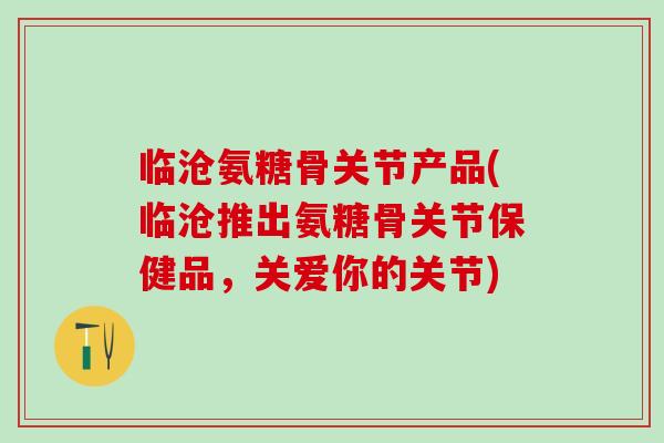 临沧氨糖骨关节产品(临沧推出氨糖骨关节保健品,关爱你的关节)-第1张图片-氨糖科普网 临沧氨糖骨关节产品(临沧推出氨糖骨关节保健品,关爱你的关节)-第1张图片-氨糖科普网