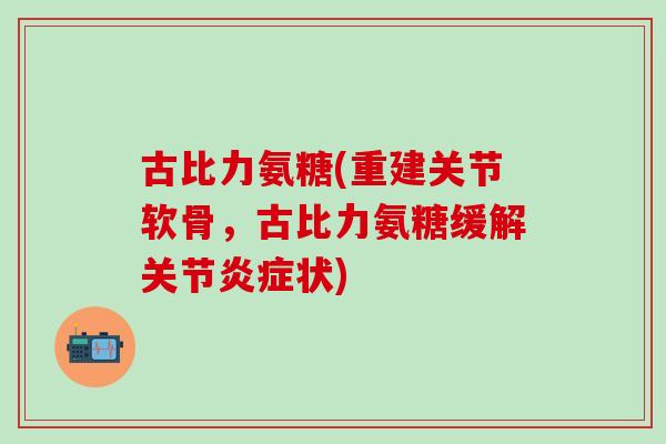 古比力氨糖(重建关节软骨,古比力氨糖缓解关节炎症状)-第1张图片-氨糖科普网 古比力氨糖(重建关节软骨,古比力氨糖缓解关节炎症状)-第1张图片-氨糖科普网
