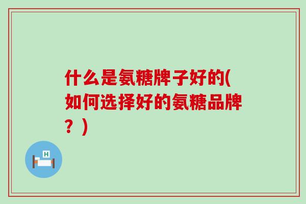 什么是氨糖牌子好的(如何选择好的氨糖品牌?)-第1张图片-氨糖科普网 什么是氨糖牌子好的(如何选择好的氨糖品牌?)-第1张图片-氨糖科普网