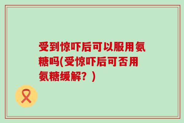 受到惊吓后可以服用氨糖吗(受惊吓后可否用氨糖缓解?)-第1张图片-氨糖科普网 受到惊吓后可以服用氨糖吗(受惊吓后可否用氨糖缓解?)-第1张图片-氨糖科普网