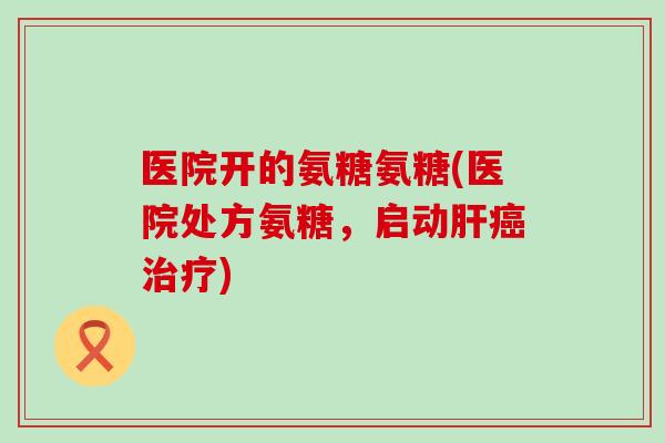 医院开的氨糖氨糖(医院处方氨糖，启动肝癌治疗)-第1张图片-氨糖科普网