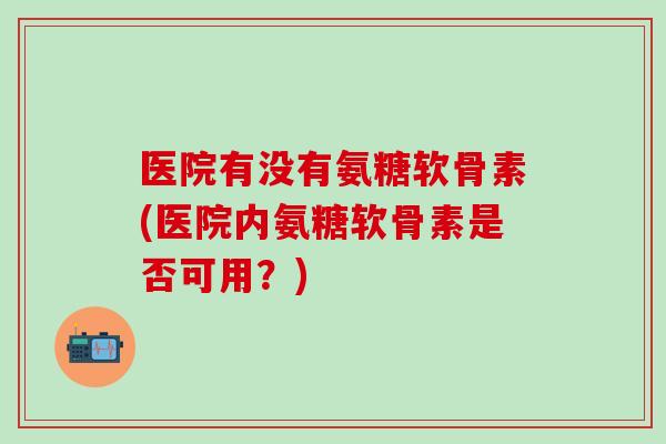 医院有没有氨糖软骨素(医院内氨糖软骨素是否可用?)-第1张图片-氨糖科普网 医院有没有氨糖软骨素(医院内氨糖软骨素是否可用?)-第1张图片-氨糖科普网