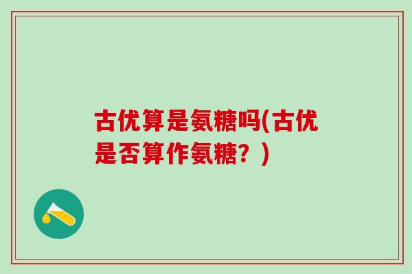 古优算是氨糖吗(古优是否算作氨糖?)-第1张图片-氨糖科普网 古优算是氨糖吗(古优是否算作氨糖?)-第1张图片-氨糖科普网