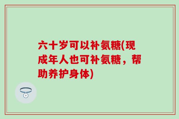 六十岁可以补氨糖(现成年人也可补氨糖,帮助养护身体)-第1张图片-氨糖科普网 六十岁可以补氨糖(现成年人也可补氨糖,帮助养护身体)-第1张图片-氨糖科普网