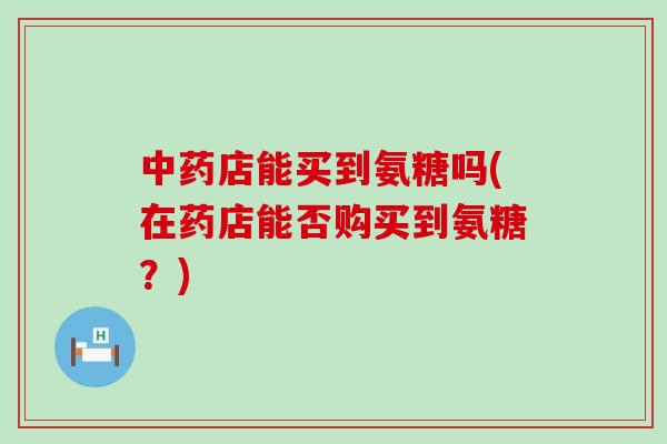 中药店能买到氨糖吗(在药店能否购买到氨糖?)-第1张图片-氨糖科普网 中药店能买到氨糖吗(在药店能否购买到氨糖?)-第1张图片-氨糖科普网