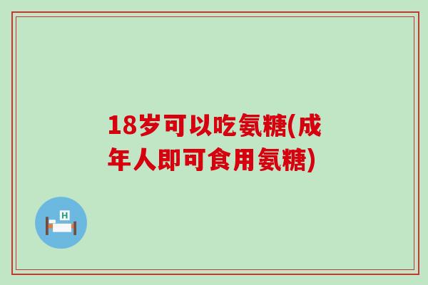 18岁可以吃氨糖(成年人即可食用氨糖)-第1张图片-氨糖科普网 18岁可以吃氨糖(成年人即可食用氨糖)-第1张图片-氨糖科普网