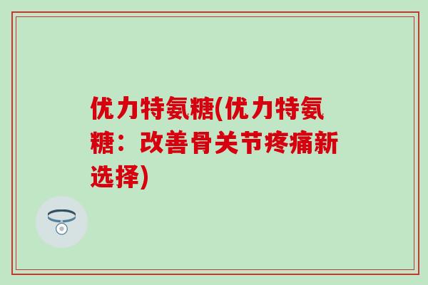 优力特氨糖(优力特氨糖:改善骨关节疼痛新选择)-第1张图片-氨糖科普网 优力特氨糖(优力特氨糖:改善骨关节疼痛新选择)-第1张图片-氨糖科普网