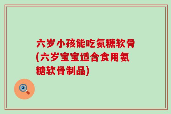 六岁小孩能吃氨糖软骨(六岁宝宝适合食用氨糖软骨制品)-第1张图片-氨糖科普网 六岁小孩能吃氨糖软骨(六岁宝宝适合食用氨糖软骨制品)-第1张图片-氨糖科普网