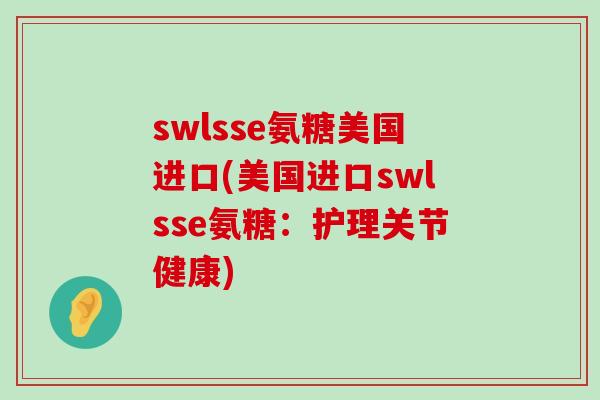 swlsse氨糖美国进口(美国进口swlsse氨糖:护理关节健康)-第1张图片-氨糖科普网 swlsse氨糖美国进口(美国进口swlsse氨糖:护理关节健康)-第1张图片-氨糖科普网