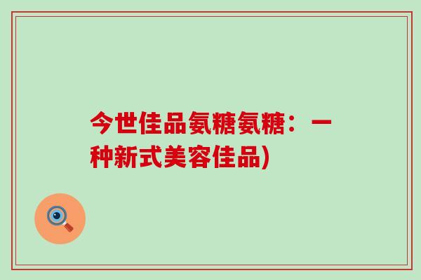 今世佳品氨糖氨糖:一种新式美容佳品)-第1张图片-氨糖科普网 今世佳品氨糖氨糖:一种新式美容佳品)-第1张图片-氨糖科普网