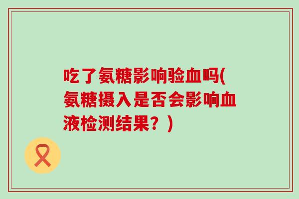 吃了氨糖影响验血吗(氨糖摄入是否会影响血液检测结果?)-第1张图片-氨糖科普网 吃了氨糖影响验血吗(氨糖摄入是否会影响血液检测结果?)-第1张图片-氨糖科普网