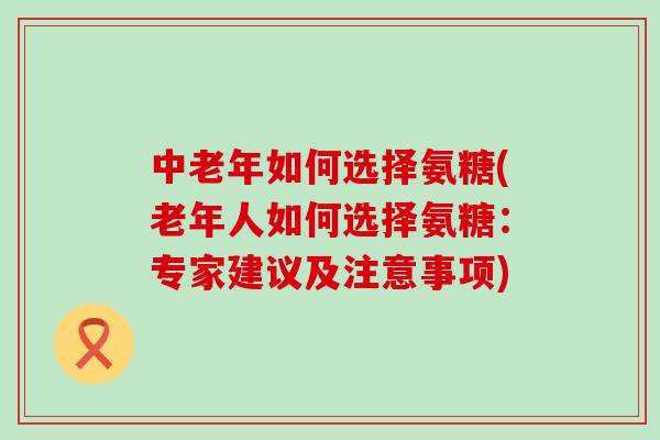 中老年如何选择氨糖(老年人如何选择氨糖：专家建议及注意事项)-第1张图片-氨糖科普网