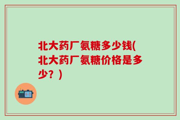 北大药厂氨糖多少钱(北大药厂氨糖价格是多少?)-第1张图片-氨糖科普网 北大药厂氨糖多少钱(北大药厂氨糖价格是多少?)-第1张图片-氨糖科普网