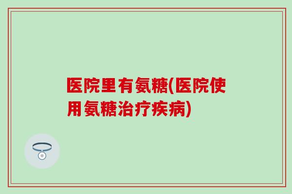 医院里有氨糖(医院使用氨糖治疗疾病)-第1张图片-氨糖科普网 医院里有氨糖(医院使用氨糖治疗疾病)-第1张图片-氨糖科普网