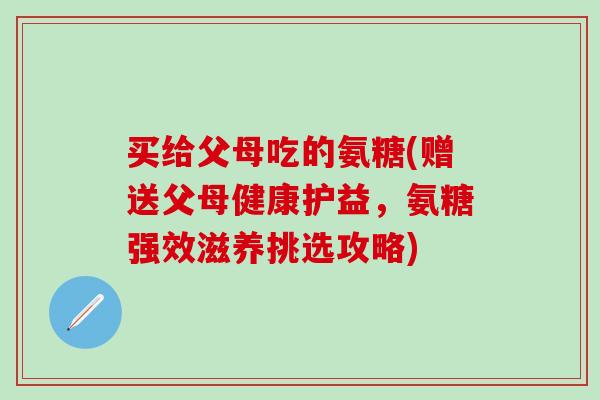 买给父母吃的氨糖(赠送父母健康护益,氨糖强效滋养挑选攻略)-第1张图片-氨糖科普网 买给父母吃的氨糖(赠送父母健康护益,氨糖强效滋养挑选攻略)-第1张图片-氨糖科普网