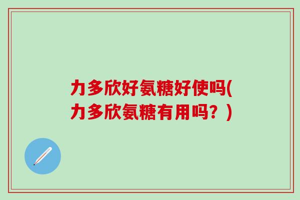 力多欣好氨糖好使吗(力多欣氨糖有用吗?)-第1张图片-氨糖科普网 力多欣好氨糖好使吗(力多欣氨糖有用吗?)-第1张图片-氨糖科普网