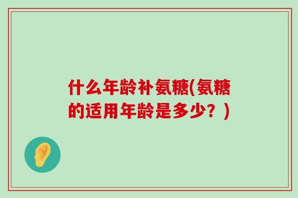 什么年龄补氨糖(氨糖的适用年龄是多少?)-第1张图片-氨糖科普网 什么年龄补氨糖(氨糖的适用年龄是多少?)-第1张图片-氨糖科普网