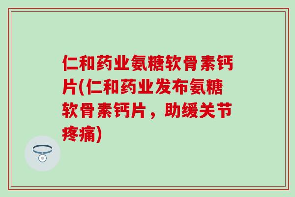 仁和药业氨糖软骨素钙片(仁和药业发布氨糖软骨素钙片，助缓关节疼痛)-第1张图片-氨糖科普网