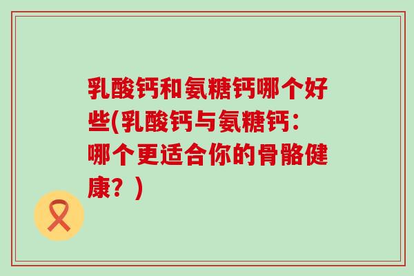 乳酸钙和氨糖钙哪个好些(乳酸钙与氨糖钙：哪个更适合你的骨骼健康？)-第1张图片-氨糖科普网