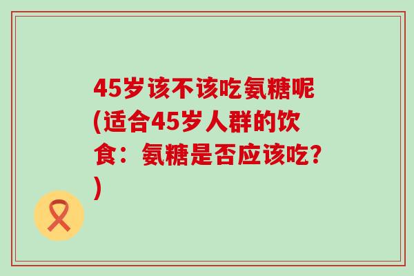 45岁该不该吃氨糖呢(适合45岁人群的饮食:氨糖是否应该吃?)-第1张图片-氨糖科普网 45岁该不该吃氨糖呢(适合45岁人群的饮食:氨糖是否应该吃?)-第1张图片-氨糖科普网