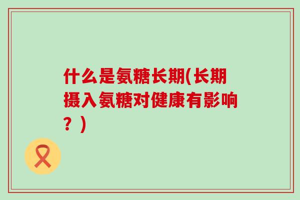 什么是氨糖长期(长期摄入氨糖对健康有影响?)-第1张图片-氨糖科普网 什么是氨糖长期(长期摄入氨糖对健康有影响?)-第1张图片-氨糖科普网