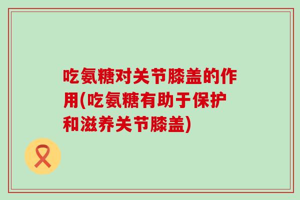 吃氨糖对关节膝盖的作用(吃氨糖有助于保护和滋养关节膝盖)-第1张图片-氨糖科普网