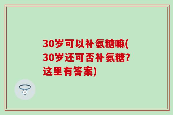 30岁可以补氨糖嘛(30岁还可否补氨糖?这里有答案)-第1张图片-氨糖科普网 30岁可以补氨糖嘛(30岁还可否补氨糖?这里有答案)-第1张图片-氨糖科普网