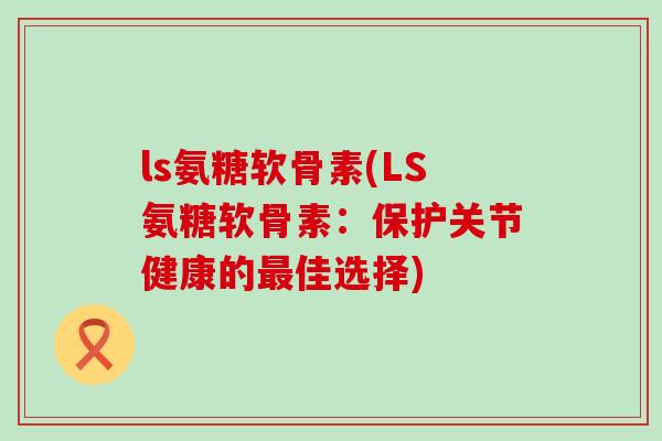 ls氨糖软骨素(LS氨糖软骨素:保护关节健康的最佳选择)-第1张图片-氨糖科普网 ls氨糖软骨素(LS氨糖软骨素:保护关节健康的最佳选择)-第1张图片-氨糖科普网