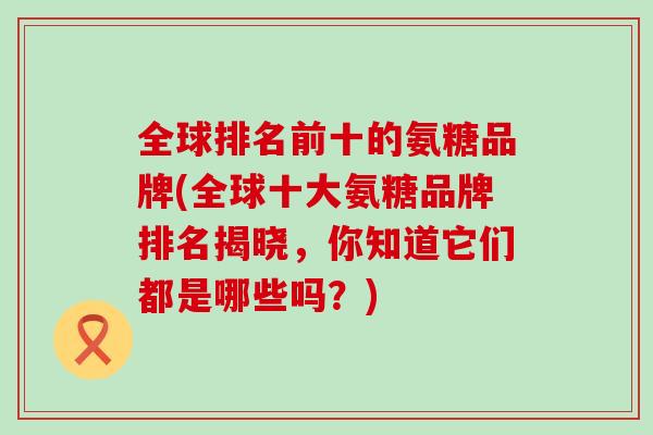 全球排名前十的氨糖品牌(全球十大氨糖品牌排名揭晓,你知道它们都是哪些吗?)-第1张图片-氨糖科普网 全球排名前十的氨糖品牌(全球十大氨糖品牌排名揭晓,你知道它们都是哪些吗?)-第1张图片-氨糖科普网