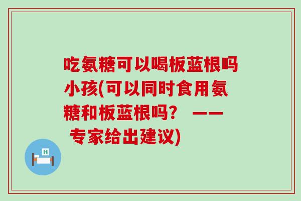 吃氨糖可以喝板蓝根吗小孩(可以同时食用氨糖和板蓝根吗? —— 专家给出建议)-第1张图片-氨糖科普网 吃氨糖可以喝板蓝根吗小孩(可以同时食用氨糖和板蓝根吗? —— 专家给出建议)-第1张图片-氨糖科普网