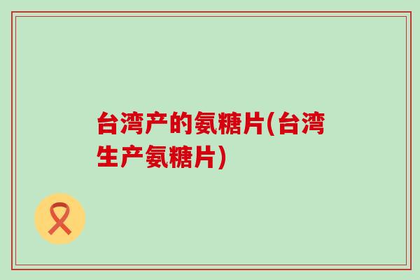 台湾产的氨糖片(台湾生产氨糖片)-第1张图片-氨糖科普网 台湾产的氨糖片(台湾生产氨糖片)-第1张图片-氨糖科普网