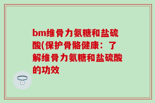 bm维骨力氨糖和盐硫酸(保护骨骼健康：了解维骨力氨糖和盐硫酸的功效-第1张图片-氨糖科普网