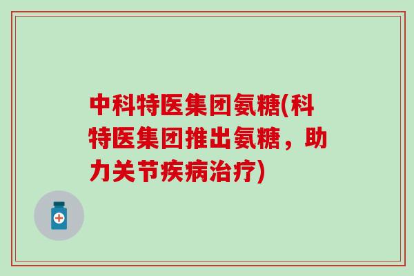 中科特医集团氨糖(科特医集团推出氨糖,助力关节疾病治疗)-第1张图片-氨糖科普网 中科特医集团氨糖(科特医集团推出氨糖,助力关节疾病治疗)-第1张图片-氨糖科普网