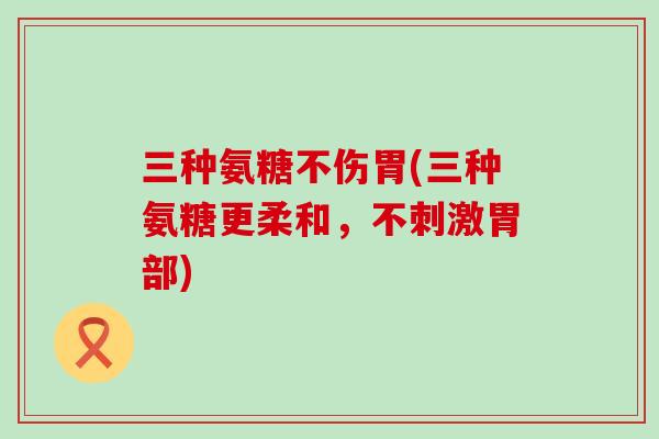 三种氨糖不伤胃(三种氨糖更柔和,不刺激胃部)-第1张图片-氨糖科普网 三种氨糖不伤胃(三种氨糖更柔和,不刺激胃部)-第1张图片-氨糖科普网