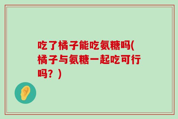 吃了橘子能吃氨糖吗(橘子与氨糖一起吃可行吗？)-第1张图片-氨糖科普网